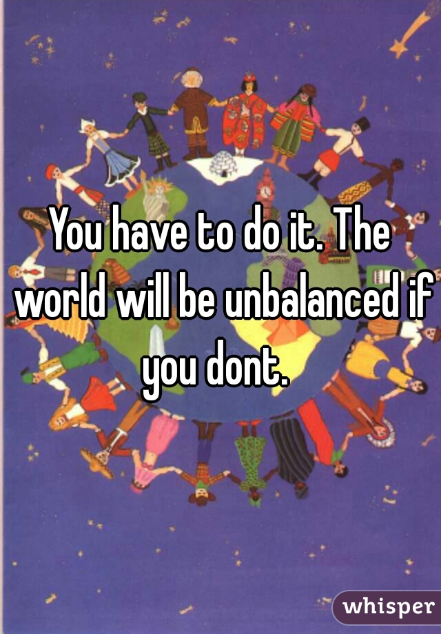 You have to do it. The world will be unbalanced if you dont.  
