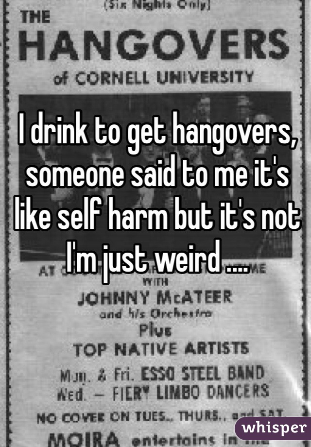 I drink to get hangovers, someone said to me it's like self harm but it's not I'm just weird ....