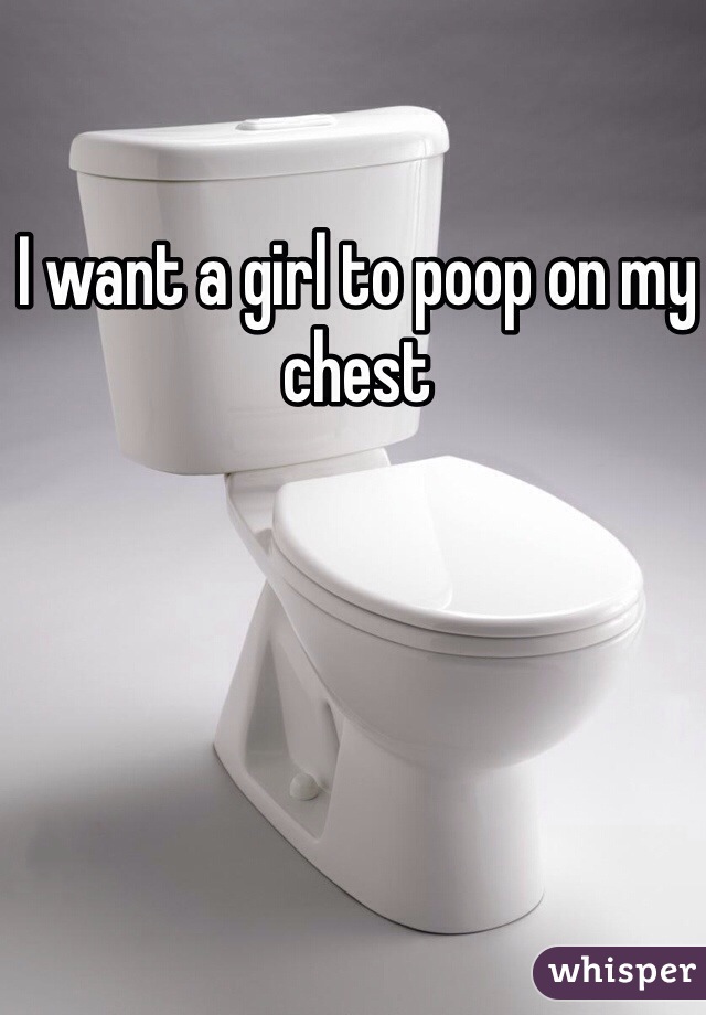 I want a girl to poop on my chest