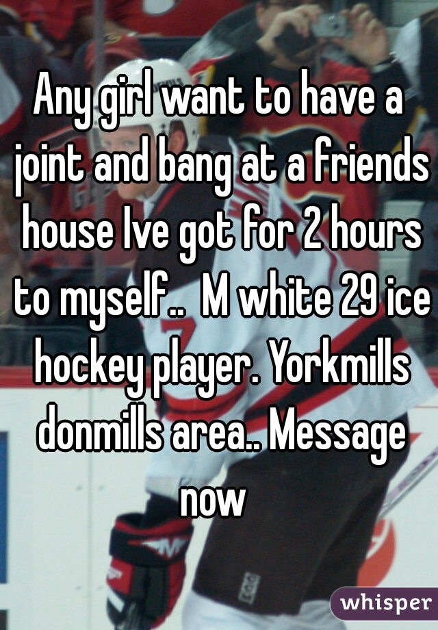 Any girl want to have a joint and bang at a friends house Ive got for 2 hours to myself..  M white 29 ice hockey player. Yorkmills donmills area.. Message now  