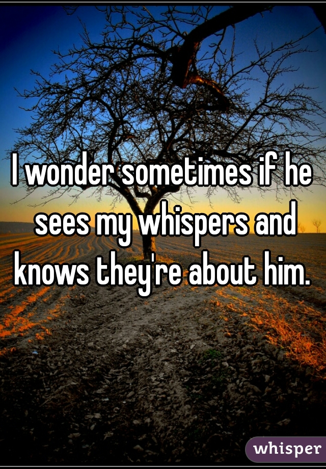 I wonder sometimes if he sees my whispers and knows they're about him. 
