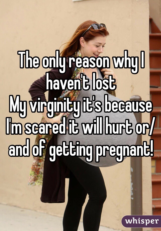 The only reason why I haven't lost 
My virginity it's because I'm scared it will hurt or/and of getting pregnant! 