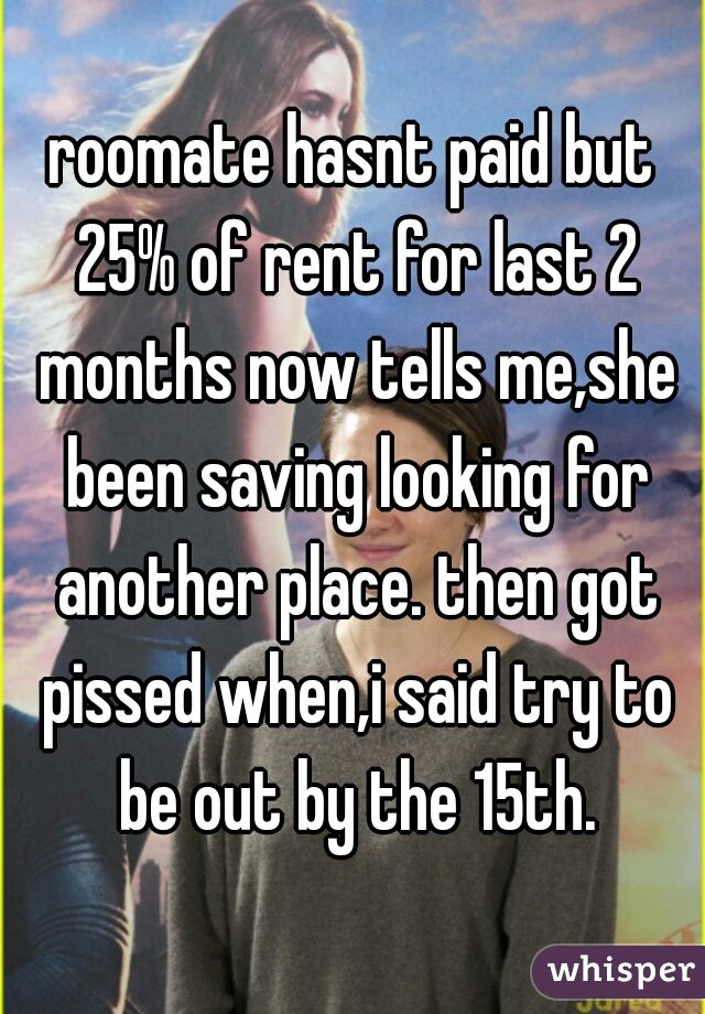 roomate hasnt paid but 25% of rent for last 2 months now tells me,she been saving looking for another place. then got pissed when,i said try to be out by the 15th.