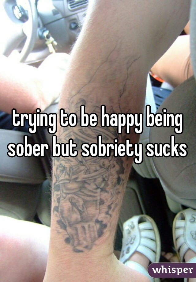 trying to be happy being sober but sobriety sucks 
