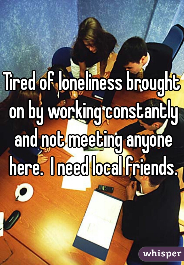 Tired of loneliness brought on by working constantly and not meeting anyone here.  I need local friends.