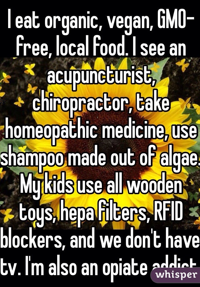 I eat organic, vegan, GMO-free, local food. I see an acupuncturist, chiropractor, take homeopathic medicine, use shampoo made out of algae. My kids use all wooden toys, hepa filters, RFID blockers, and we don't have tv. I'm also an opiate addict. 
