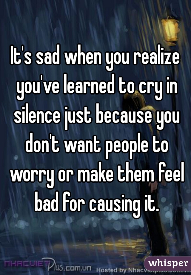 It's sad when you realize you've learned to cry in silence just because you don't want people to worry or make them feel bad for causing it.