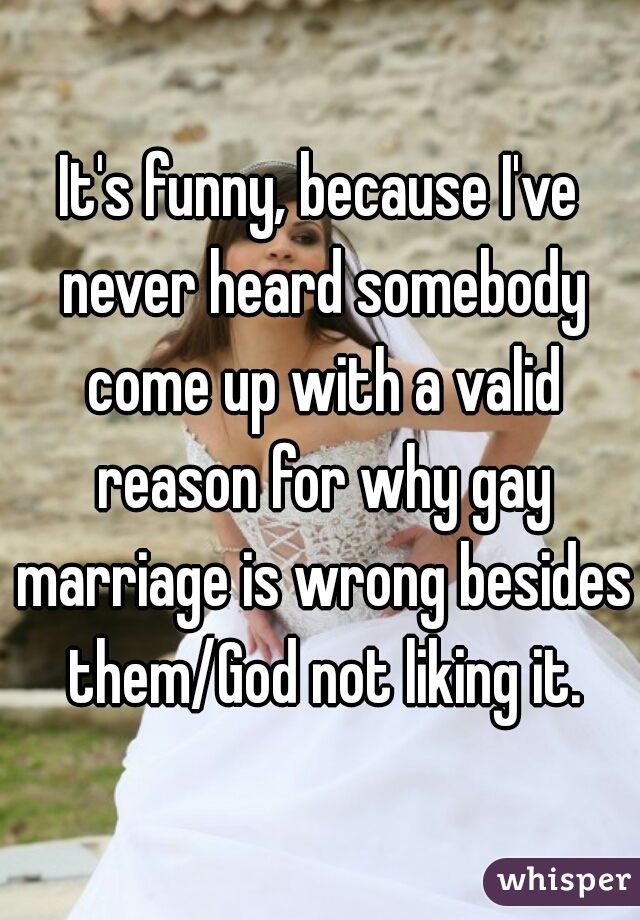 It's funny, because I've never heard somebody come up with a valid reason for why gay marriage is wrong besides them/God not liking it.