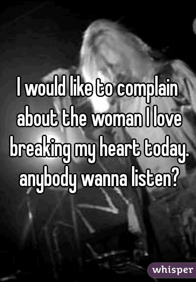 I would like to complain about the woman I love breaking my heart today. anybody wanna listen?