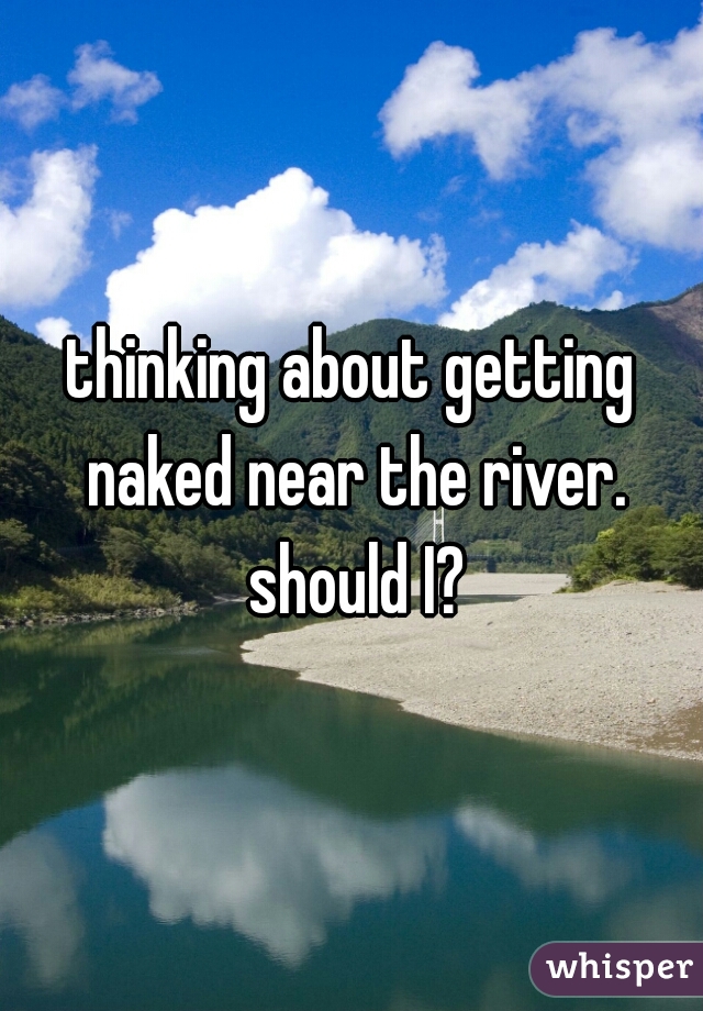 thinking about getting naked near the river. should I?