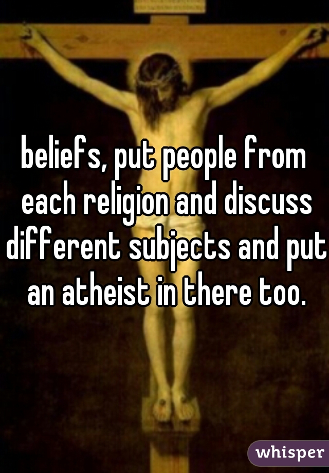 beliefs, put people from each religion and discuss different subjects and put an atheist in there too.