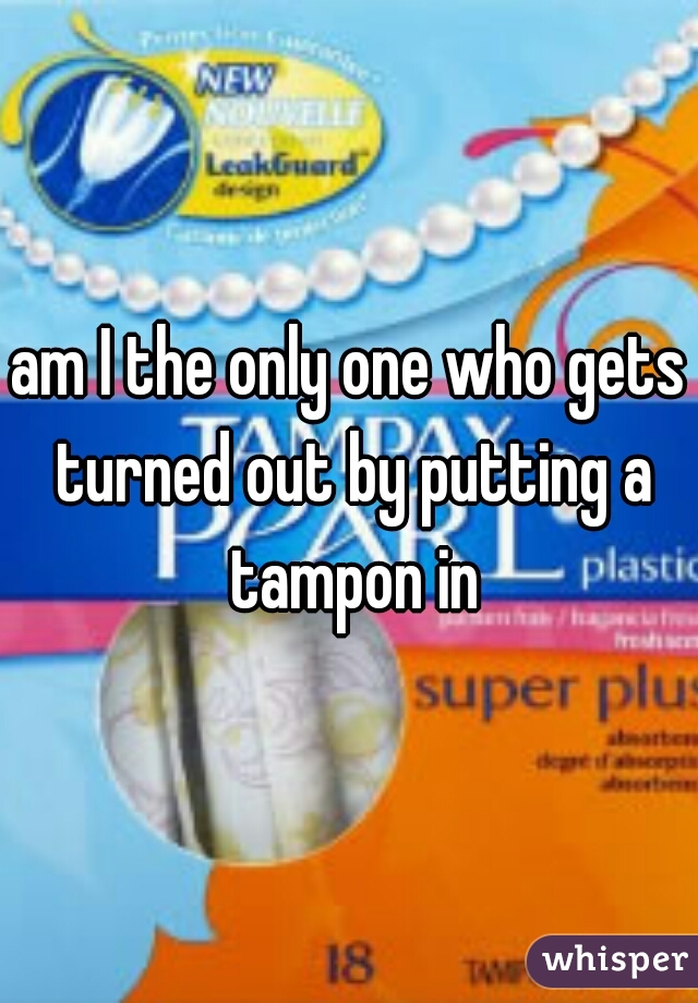 am I the only one who gets turned out by putting a tampon in