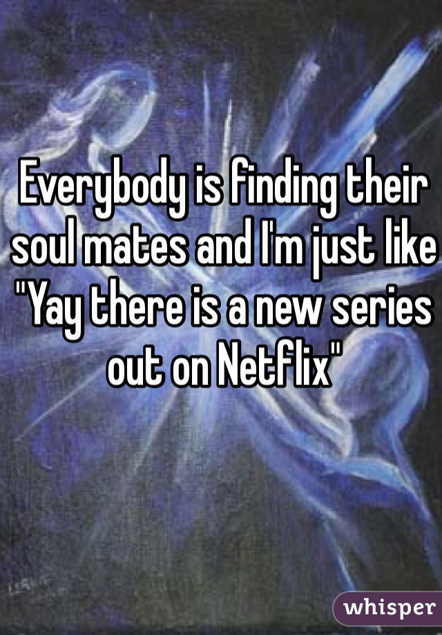 Everybody is finding their soul mates and I'm just like "Yay there is a new series out on Netflix" 