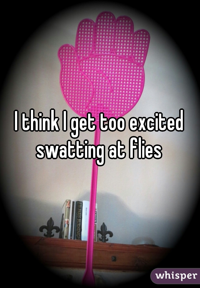 I think I get too excited swatting at flies 