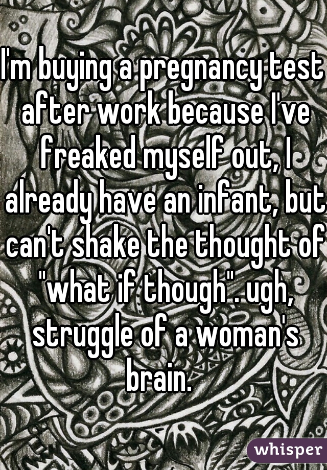 I'm buying a pregnancy test after work because I've freaked myself out, I already have an infant, but can't shake the thought of "what if though". ugh, struggle of a woman's brain.  