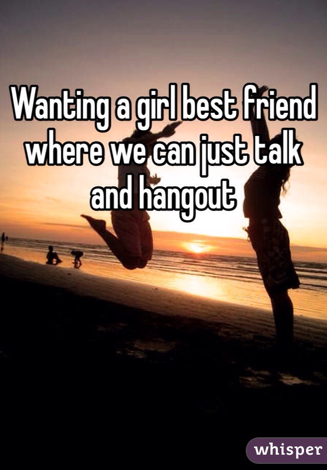 Wanting a girl best friend where we can just talk and hangout