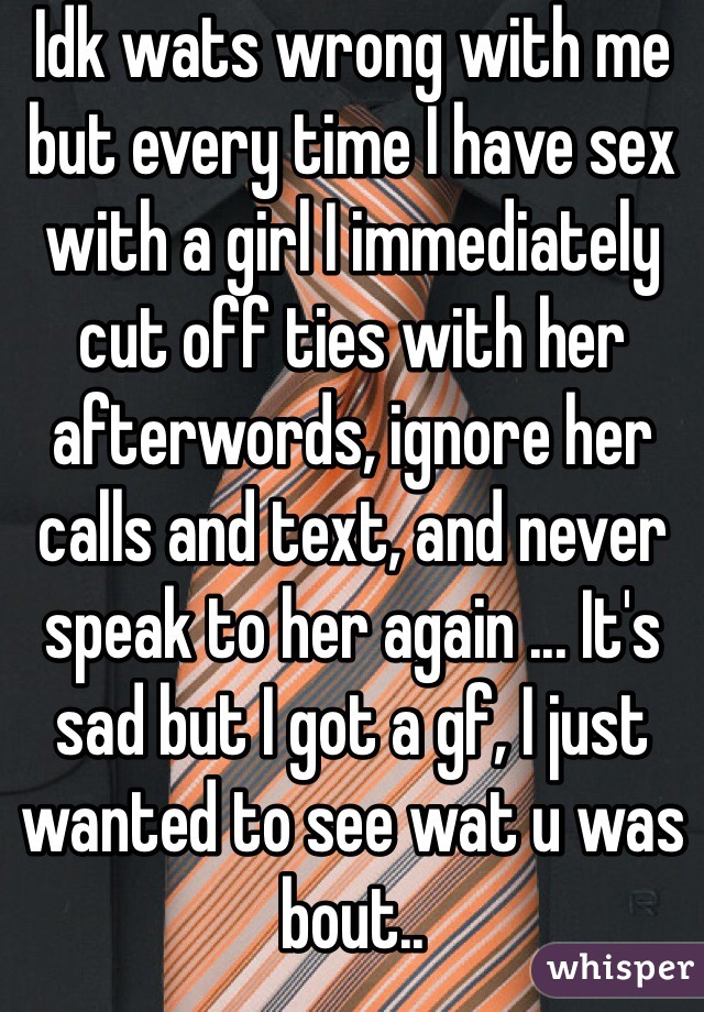 Idk wats wrong with me but every time I have sex with a girl I immediately cut off ties with her afterwords, ignore her calls and text, and never speak to her again ... It's sad but I got a gf, I just wanted to see wat u was bout..