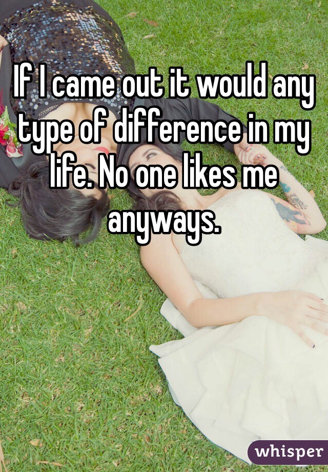 If I came out it would any type of difference in my life. No one likes me anyways.