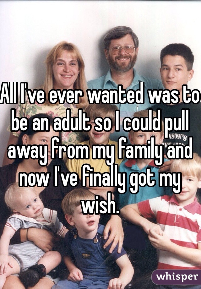 All I've ever wanted was to be an adult so I could pull away from my family and now I've finally got my wish. 