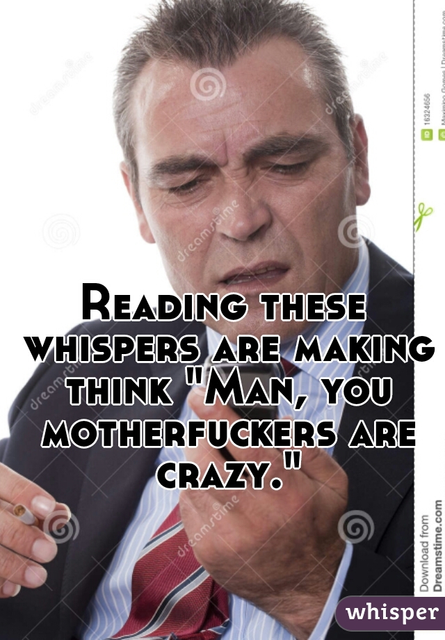 Reading these whispers are making think "Man, you motherfuckers are crazy."