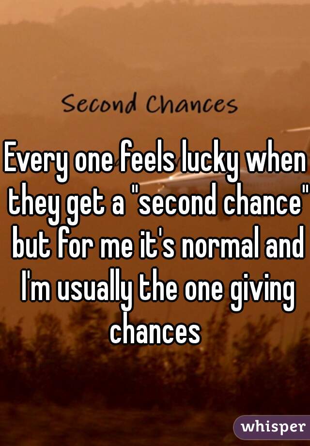 Every one feels lucky when they get a "second chance" but for me it's normal and I'm usually the one giving chances 