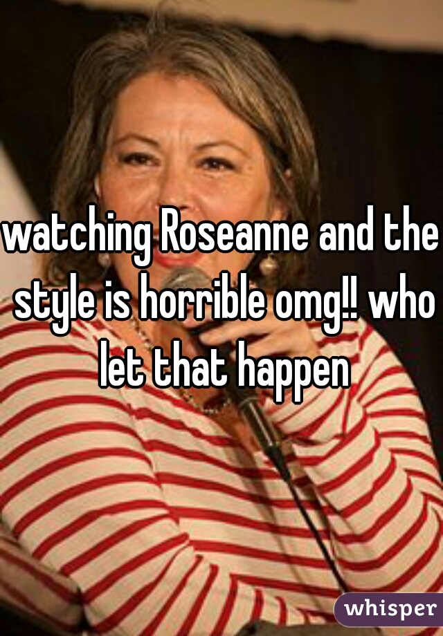 watching Roseanne and the style is horrible omg!! who let that happen