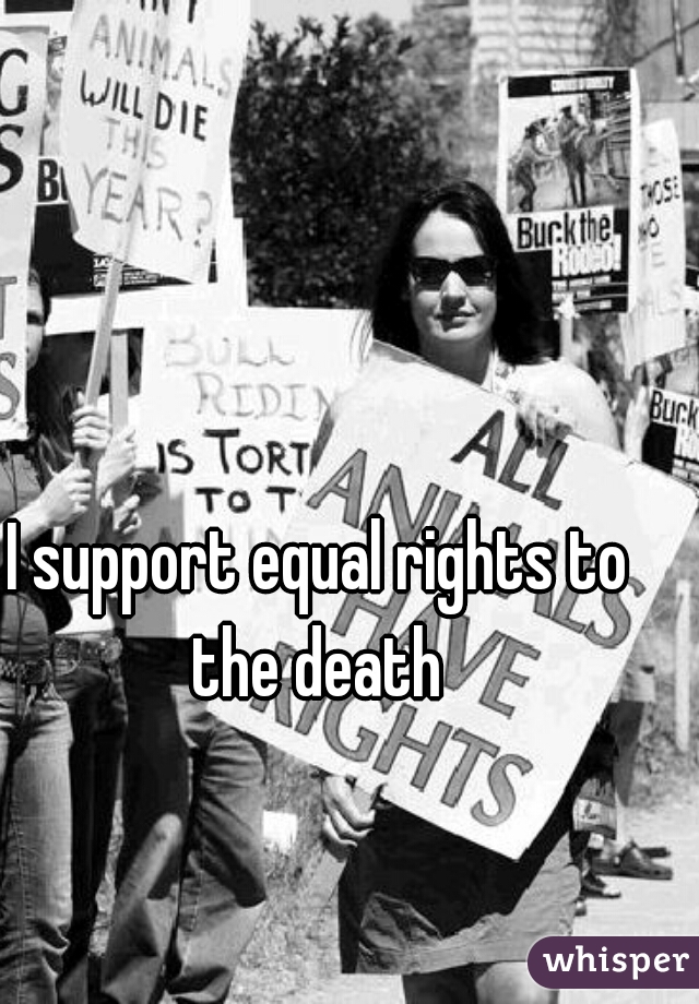 I support equal rights to the death 