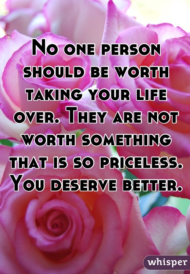 No one person should be worth taking your life over. They are not worth something that is so priceless. You deserve better.