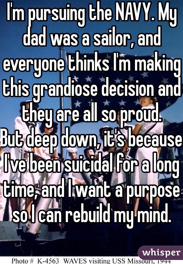 I'm pursuing the NAVY. My dad was a sailor, and everyone thinks I'm making this grandiose decision and they are all so proud.
But deep down, it's because I've been suicidal for a long time, and I want a purpose so I can rebuild my mind.