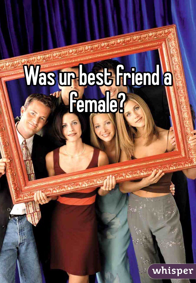 Was ur best friend a female?