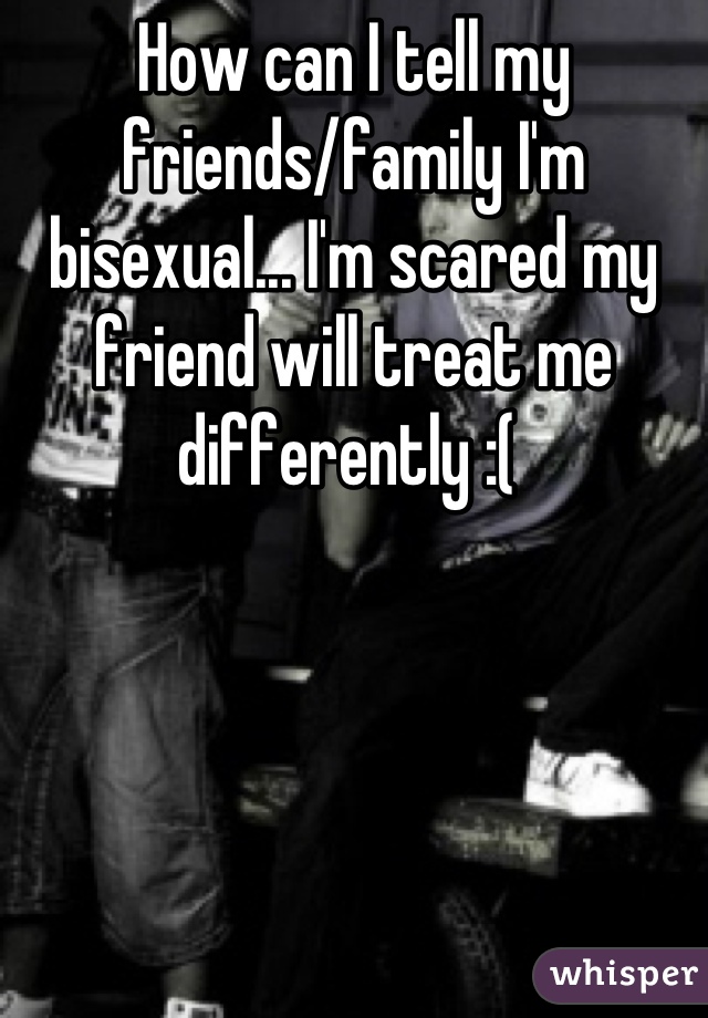 How can I tell my friends/family I'm bisexual... I'm scared my friend will treat me differently :( 