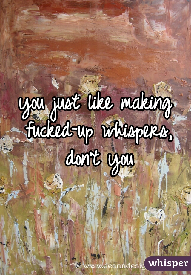 you just like making fucked-up whispers, don't you