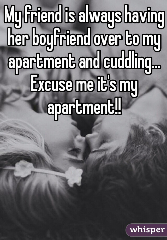 My friend is always having her boyfriend over to my apartment and cuddling... Excuse me it's my apartment!!