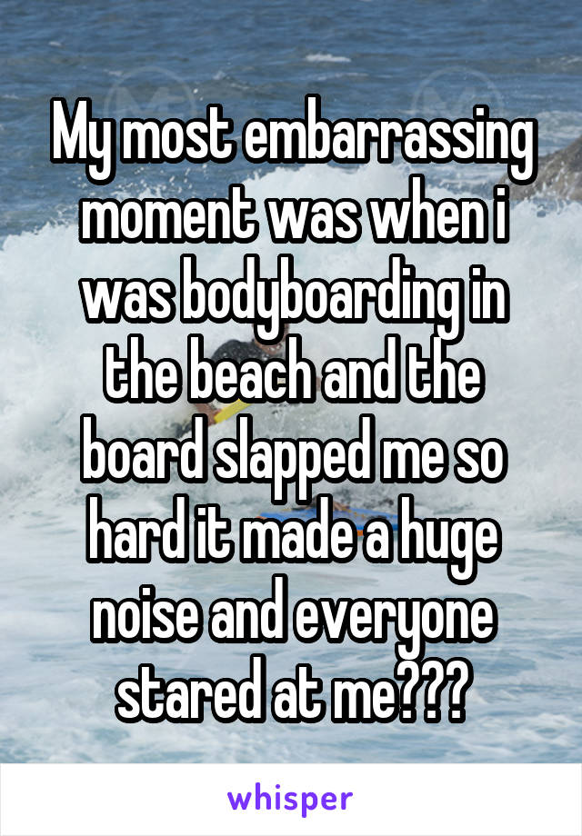 My most embarrassing moment was when i was bodyboarding in the beach and the board slapped me so hard it made a huge noise and everyone stared at meðŸ˜…ðŸ˜…ðŸ˜…