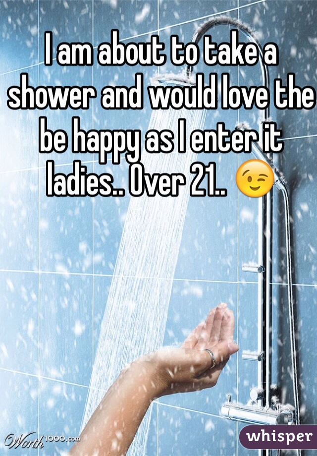 I am about to take a shower and would love the be happy as I enter it ladies.. Over 21.. 😉