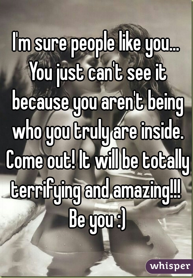 I'm sure people like you... You just can't see it because you aren't being who you truly are inside. Come out! It will be totally terrifying and amazing!!!  Be you :)