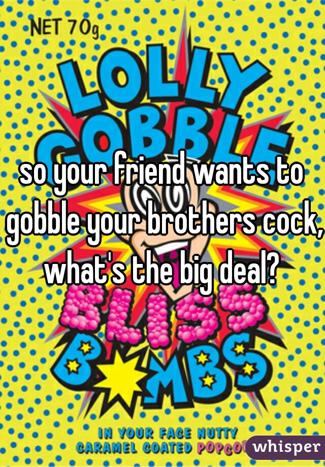 so your friend wants to gobble your brothers cock, what's the big deal? 