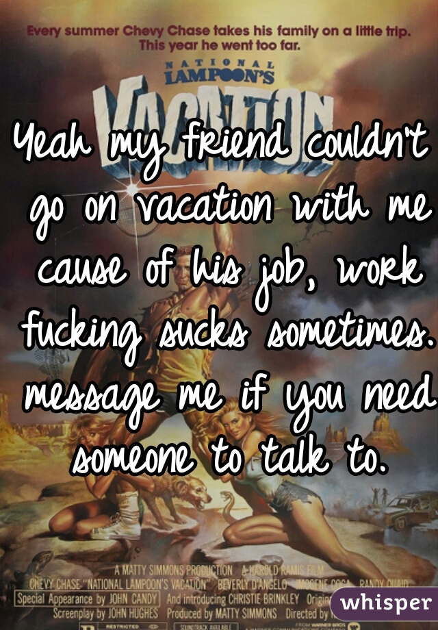 Yeah my friend couldn't go on vacation with me cause of his job, work fucking sucks sometimes. message me if you need someone to talk to.