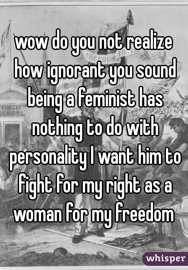 wow do you not realize how ignorant you sound being a feminist has nothing to do with personality I want him to fight for my right as a woman for my freedom 