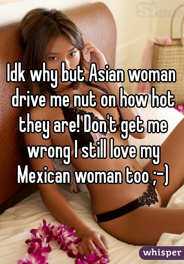 Idk why but Asian woman drive me nut on how hot they are! Don't get me wrong I still love my Mexican woman too ;-)