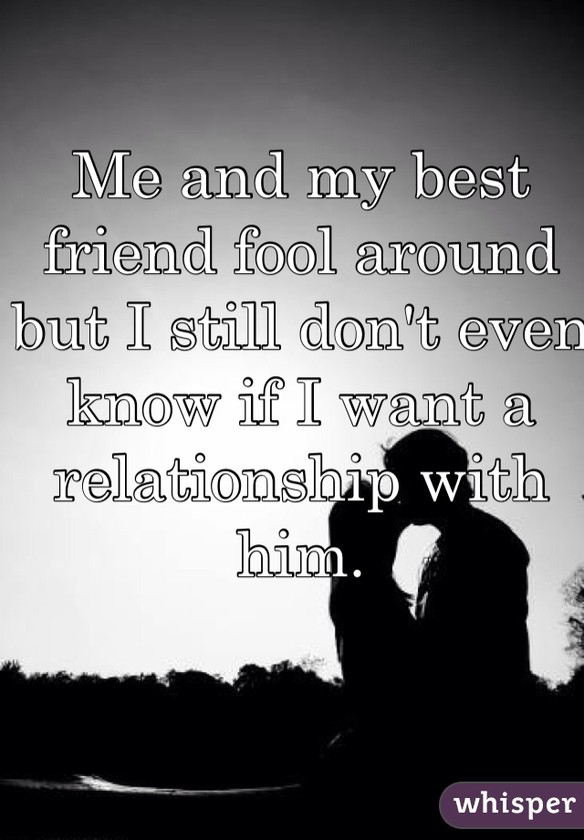 Me and my best friend fool around but I still don't even know if I want a relationship with him.