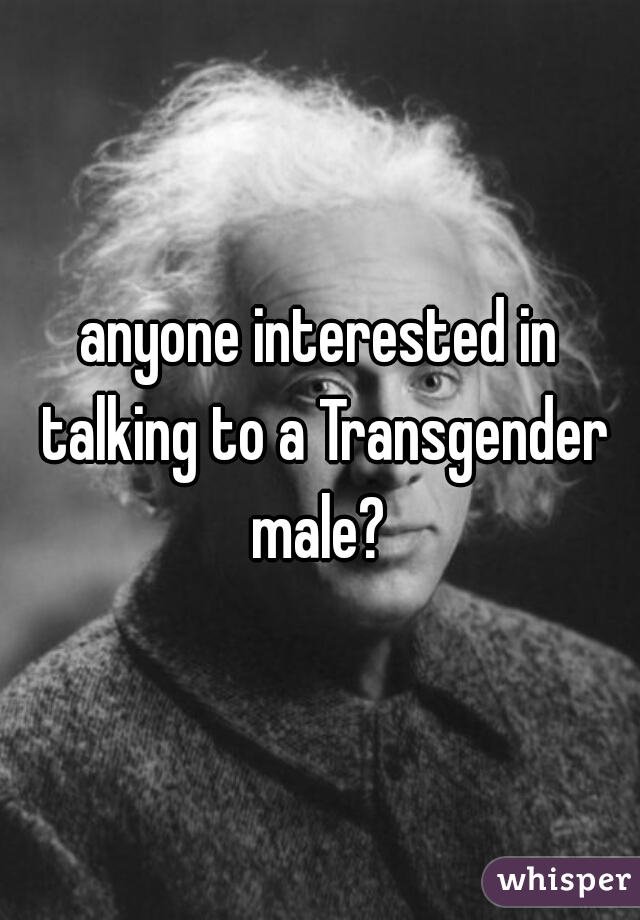 anyone interested in talking to a Transgender male? 