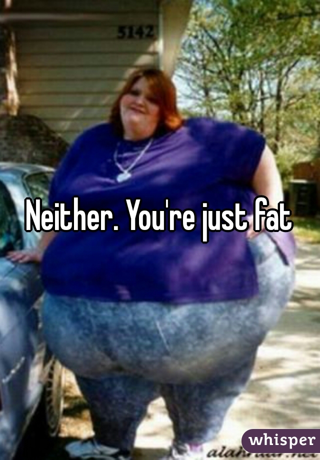 Neither. You're just fat
