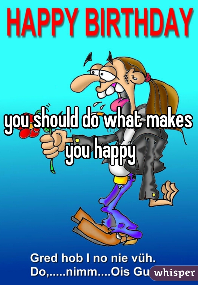 you should do what makes you happy