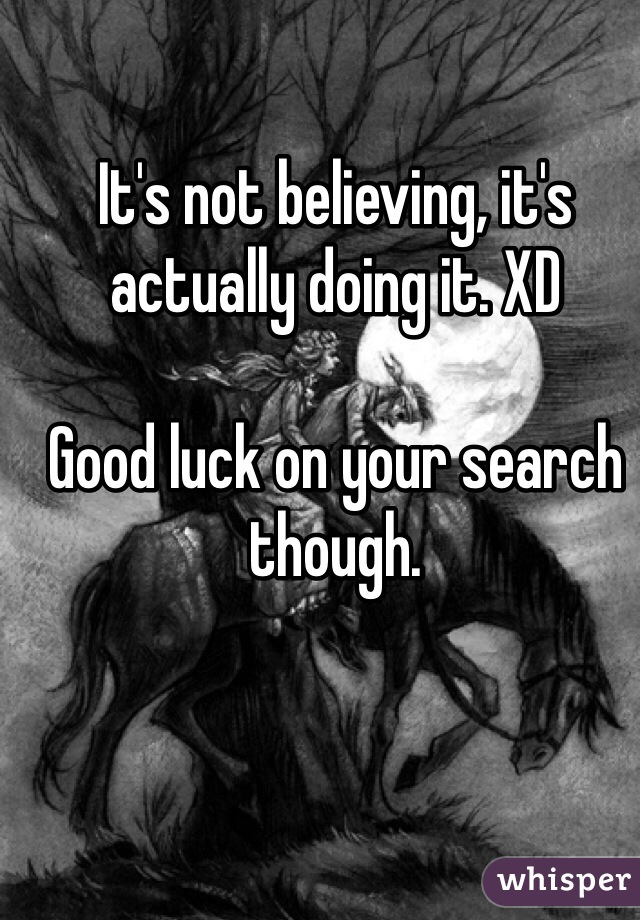 It's not believing, it's actually doing it. XD

Good luck on your search though. 