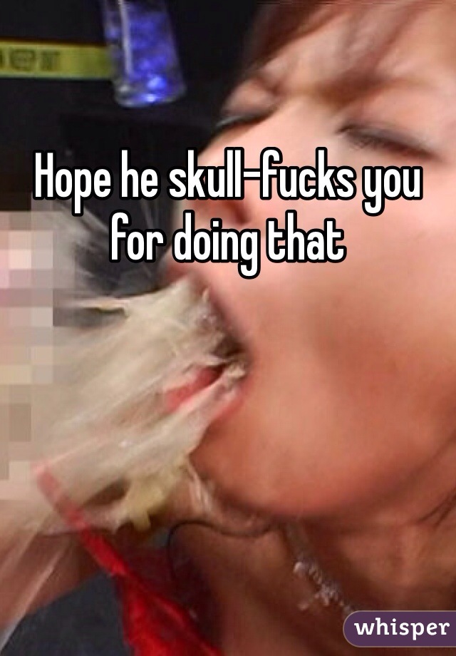Hope he skull-fucks you for doing that