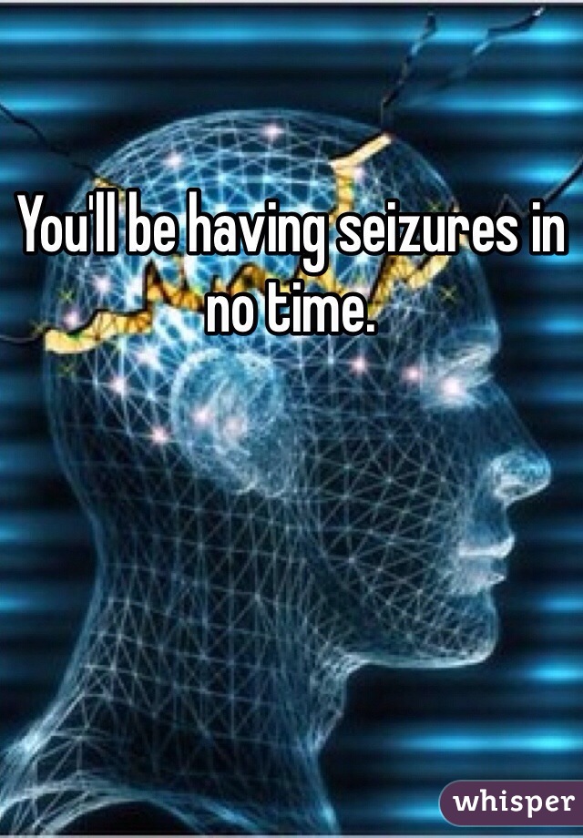 You'll be having seizures in no time.