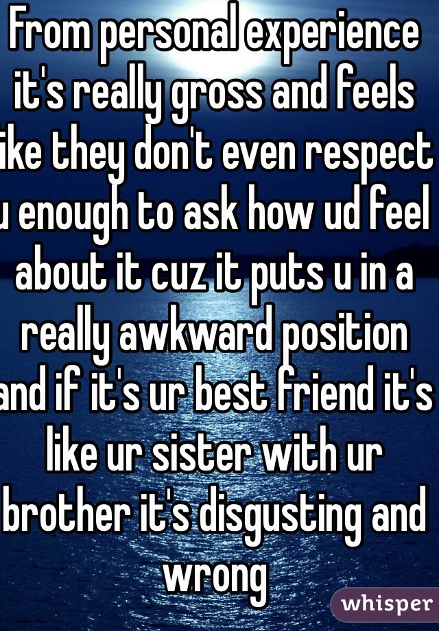 From personal experience it's really gross and feels like they don't even respect u enough to ask how ud feel about it cuz it puts u in a really awkward position and if it's ur best friend it's like ur sister with ur brother it's disgusting and wrong
