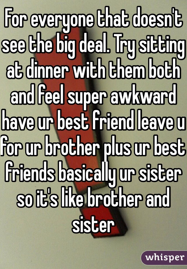 For everyone that doesn't see the big deal. Try sitting at dinner with them both and feel super awkward have ur best friend leave u for ur brother plus ur best friends basically ur sister so it's like brother and sister 