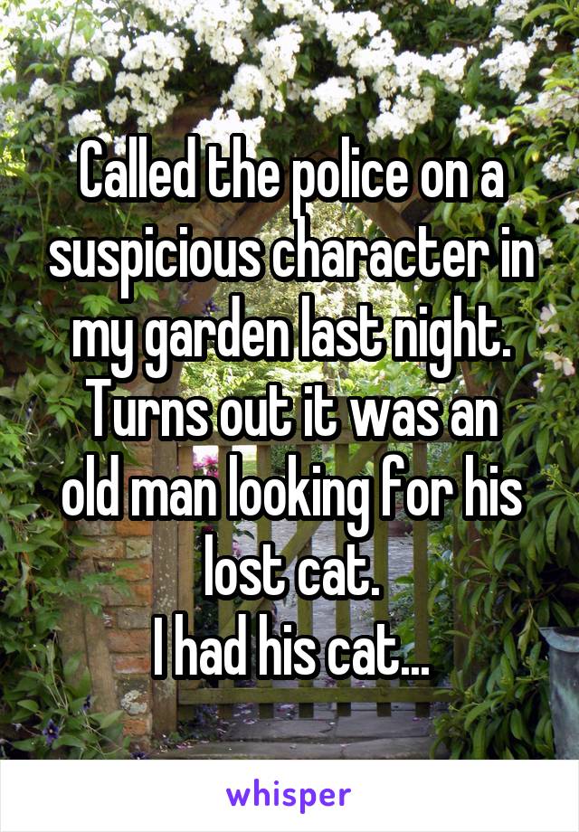 Called the police on a suspicious character in my garden last night.
Turns out it was an old man looking for his lost cat.
I had his cat...